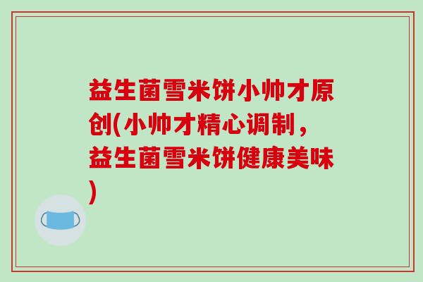 益生菌雪米饼小帅才原创(小帅才精心调制，益生菌雪米饼健康美味)