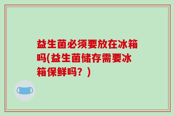 益生菌必须要放在冰箱吗(益生菌储存需要冰箱保鲜吗？)