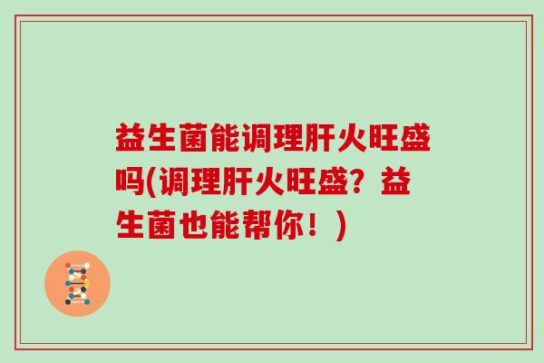 益生菌能调理肝火旺盛吗(调理肝火旺盛？益生菌也能帮你！)