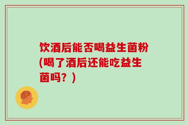 饮酒后能否喝益生菌粉(喝了酒后还能吃益生菌吗？)