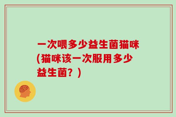 一次喂多少益生菌猫咪(猫咪该一次服用多少益生菌？)