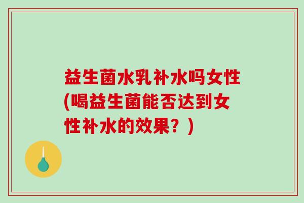 益生菌水乳补水吗女性(喝益生菌能否达到女性补水的效果？)
