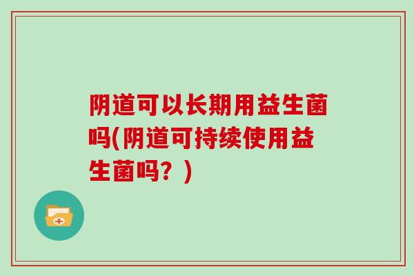 阴道可以长期用益生菌吗(阴道可持续使用益生菌吗？)