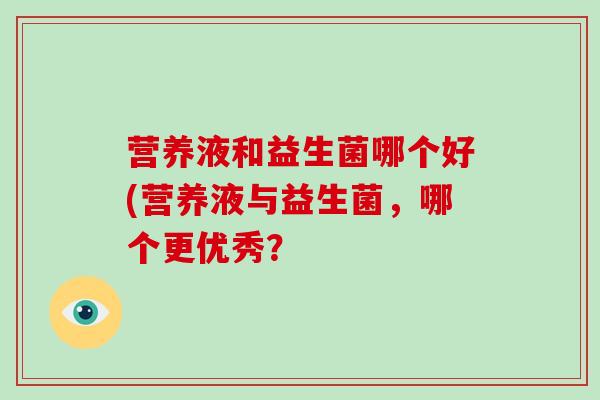 营养液和益生菌哪个好(营养液与益生菌,哪个更优秀? 营养液和益生菌哪个好(营养液与益生菌,哪个更优秀?