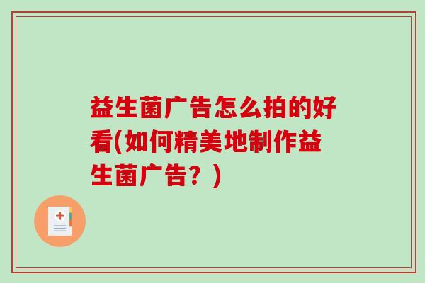 益生菌广告怎么拍的好看(如何精美地制作益生菌广告？)