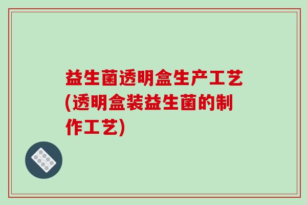 益生菌透明盒生产工艺(透明盒装益生菌的制作工艺)