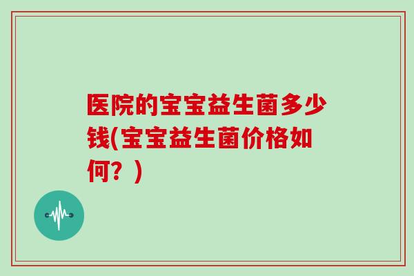 医院的宝宝益生菌多少钱(宝宝益生菌价格如何？)