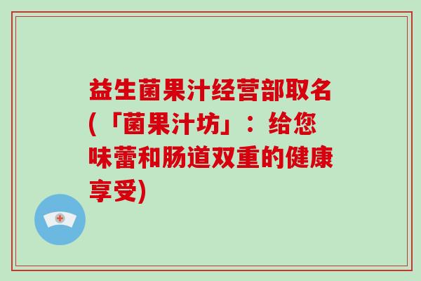 益生菌果汁经营部取名(「菌果汁坊」:给您味蕾和肠道双重的健康享受) 益生菌果汁经营部取名(「菌果汁坊」:给您味蕾和肠道双重的健康享受)