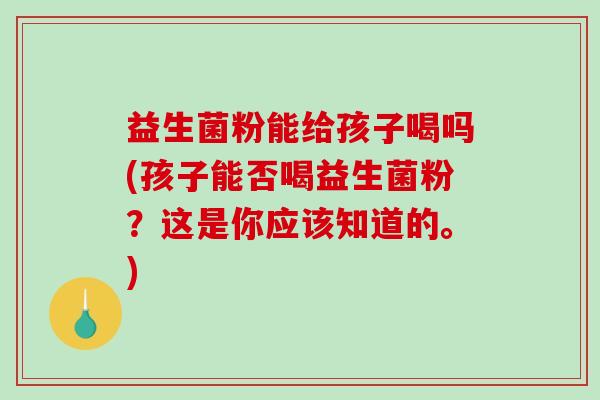 益生菌粉能给孩子喝吗(孩子能否喝益生菌粉？这是你应该知道的。)