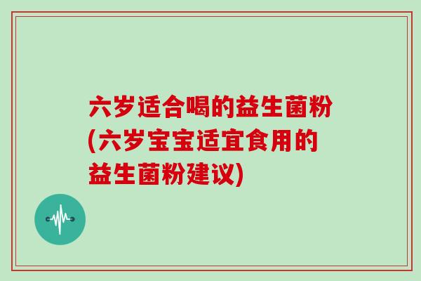 六岁适合喝的益生菌粉(六岁宝宝适宜食用的益生菌粉建议)