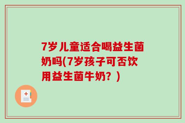 7岁儿童适合喝益生菌奶吗(7岁孩子可否饮用益生菌牛奶？)