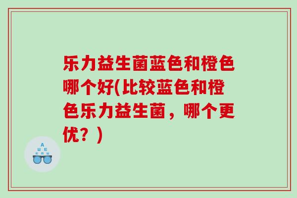 乐力益生菌蓝色和橙色哪个好(比较蓝色和橙色乐力益生菌，哪个更优？)