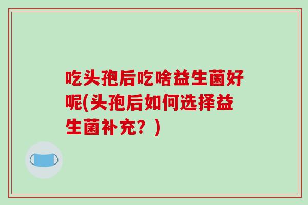吃头孢后吃啥益生菌好呢(头孢后如何选择益生菌补充？)