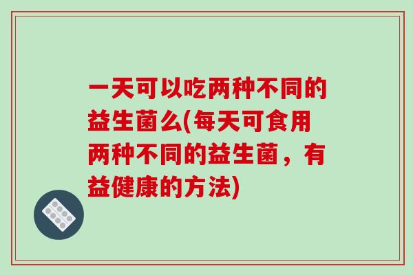 一天可以吃两种不同的益生菌么(每天可食用两种不同的益生菌，有益健康的方法)