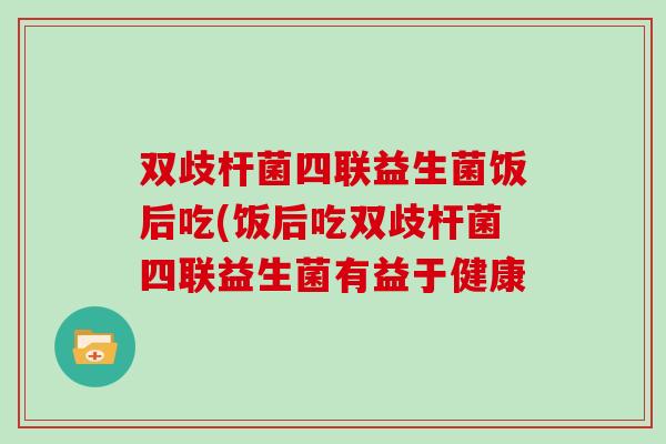 双歧杆菌四联益生菌饭后吃(饭后吃双歧杆菌四联益生菌有益于健康