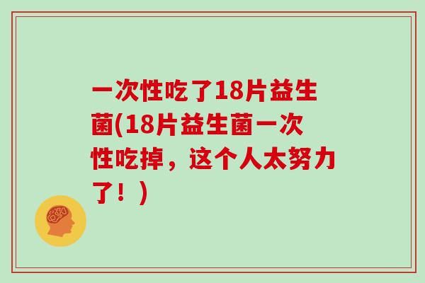 一次性吃了18片益生菌(18片益生菌一次性吃掉，这个人太努力了！)