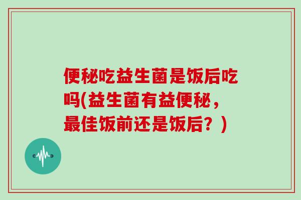 便秘吃益生菌是饭后吃吗(益生菌有益便秘，最佳饭前还是饭后？)