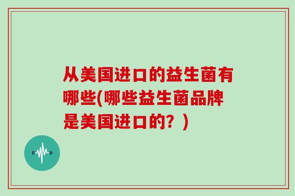 从美国进口的益生菌有哪些(哪些益生菌品牌是美国进口的?) 从美国进口的益生菌有哪些(哪些益生菌品牌是美国进口的?)