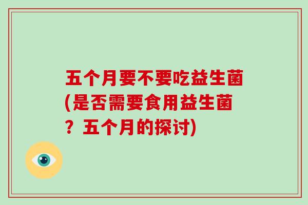 五个月要不要吃益生菌(是否需要食用益生菌？五个月的探讨)
