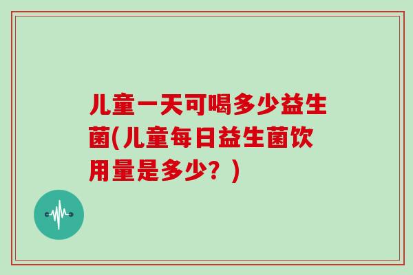儿童一天可喝多少益生菌(儿童每日益生菌饮用量是多少？)
