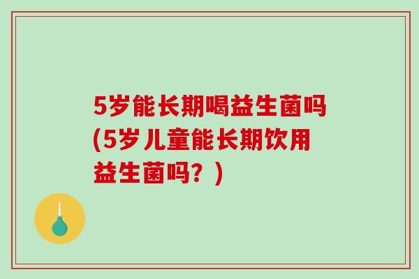 5岁能长期喝益生菌吗(5岁儿童能长期饮用益生菌吗？)