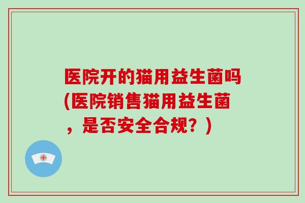 医院开的猫用益生菌吗(医院销售猫用益生菌，是否安全合规？)