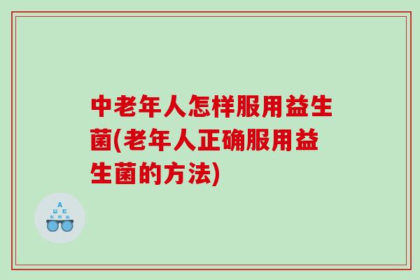 中老年人怎样服用益生菌(老年人正确服用益生菌的方法)