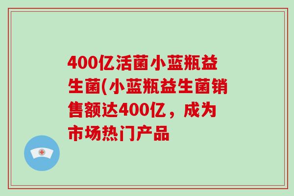 400亿活菌小蓝瓶益生菌(小蓝瓶益生菌销售额达400亿，成为市场热门产品