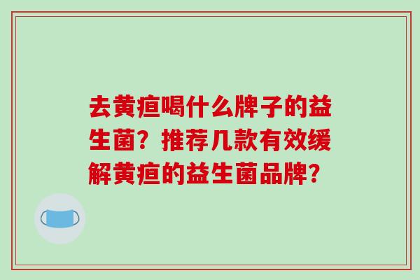 去黄疸喝什么牌子的益生菌？推荐几款有效缓解黄疸的益生菌品牌？