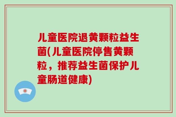 儿童医院退黄颗粒益生菌(儿童医院停售黄颗粒，推荐益生菌保护儿童肠道健康)