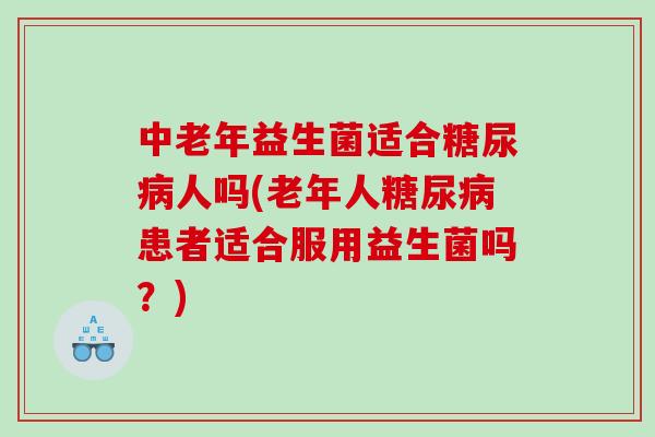 中老年益生菌适合糖尿病人吗(老年人糖尿病患者适合服用益生菌吗？)