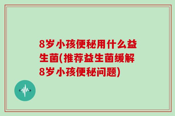 8岁小孩便秘用什么益生菌(推荐益生菌缓解8岁小孩便秘问题)
