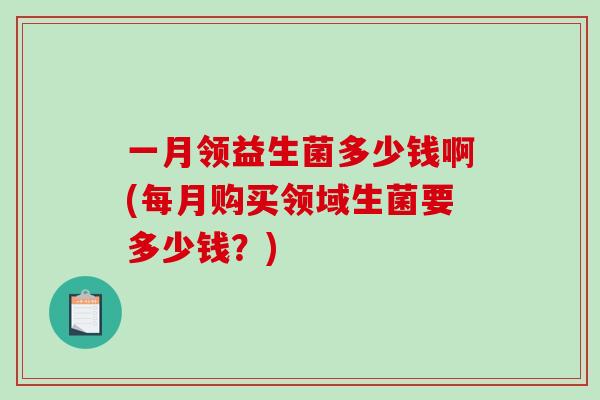 一月领益生菌多少钱啊(每月购买领域生菌要多少钱？)