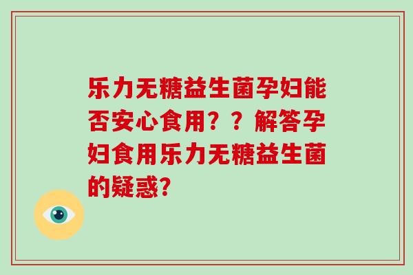 乐力无糖益生菌孕妇能否安心食用？？解答孕妇食用乐力无糖益生菌的疑惑？