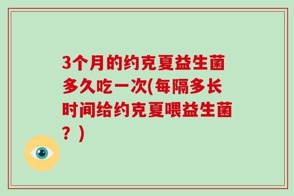 3个月的约克夏益生菌多久吃一次(每隔多长时间给约克夏喂益生菌？)