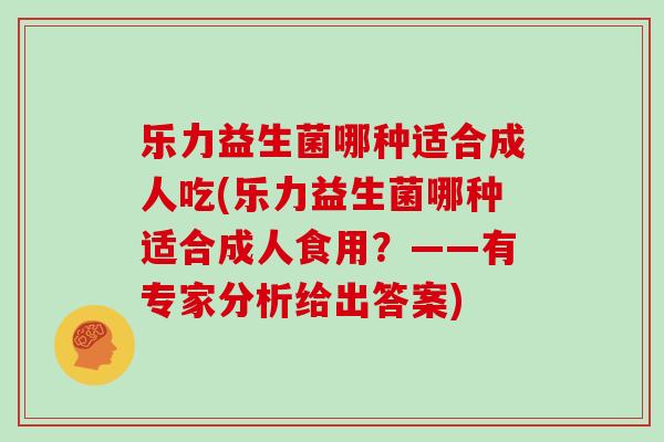 乐力益生菌哪种适合成人吃(乐力益生菌哪种适合成人食用？——有专家分析给出答案)