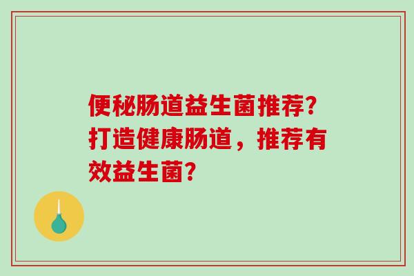便秘肠道益生菌推荐？打造健康肠道，推荐有效益生菌？