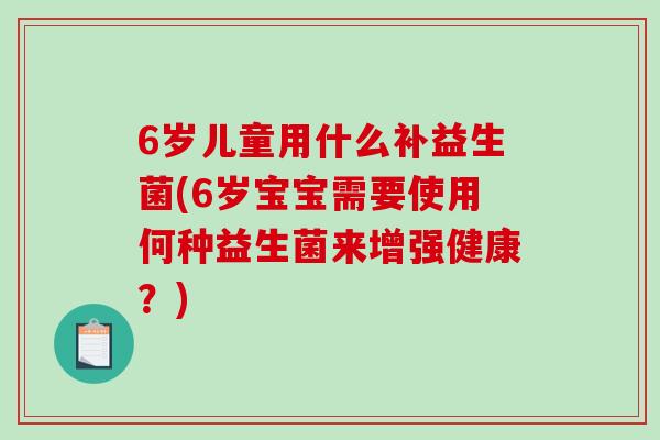 6岁儿童用什么补益生菌(6岁宝宝需要使用何种益生菌来增强健康？)
