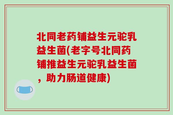 北同老药铺益生元驼乳益生菌(老字号北同药铺推益生元驼乳益生菌，助力肠道健康)