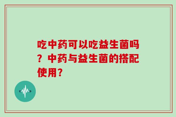 吃中药可以吃益生菌吗？中药与益生菌的搭配使用？