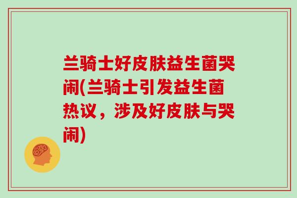 兰骑士好皮肤益生菌哭闹(兰骑士引发益生菌热议，涉及好皮肤与哭闹)