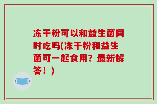冻干粉可以和益生菌同时吃吗(冻干粉和益生菌可一起食用？最新解答！)