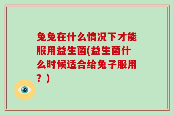 兔兔在什么情况下才能服用益生菌(益生菌什么时候适合给兔子服用?) 兔兔在什么情况下才能服用益生菌(益生菌什么时候适合给兔子服用?)