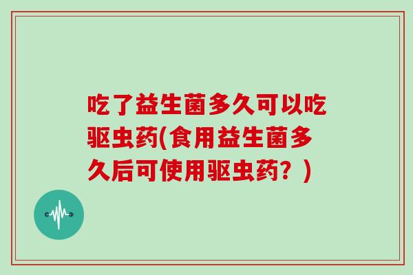 吃了益生菌多久可以吃驱虫药(食用益生菌多久后可使用驱虫药？)