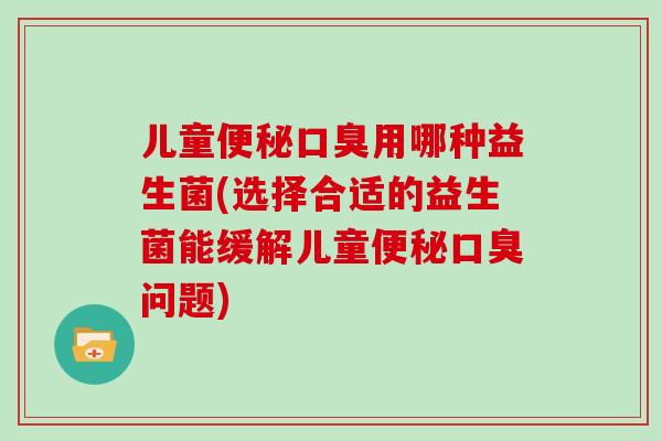 儿童便秘口臭用哪种益生菌(选择合适的益生菌能缓解儿童便秘口臭问题)
