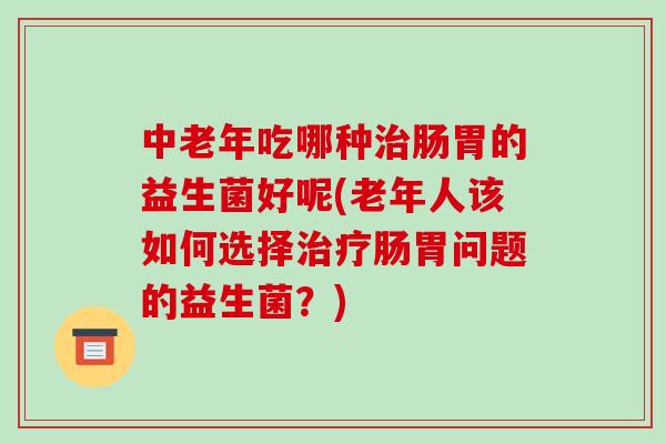中老年吃哪种治肠胃的益生菌好呢(老年人该如何选择治疗肠胃问题的益生菌？)