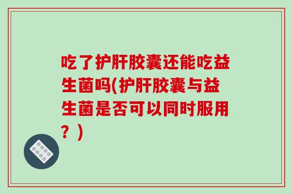 吃了护肝胶囊还能吃益生菌吗(护肝胶囊与益生菌是否可以同时服用？)