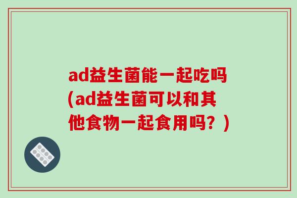 ad益生菌能一起吃吗(ad益生菌可以和其他食物一起食用吗？)
