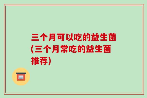 三个月可以吃的益生菌(三个月常吃的益生菌推荐)