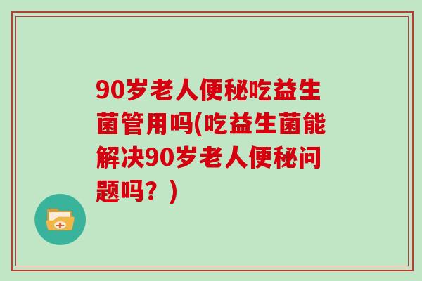 90岁老人便秘吃益生菌管用吗(吃益生菌能解决90岁老人便秘问题吗？)